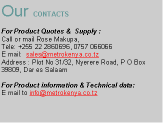 Text Box: Our CONTACTS     For Product Quotes &  Supply :                                                  Call or mail Rose Makupa, Tele: +255 22 2860696, 0757 066066E mail:  sales@metrokenya.co.tzAddress : Plot No 31/32, Nyerere Road, P O Box 39809, Dar es SalaamFor Product information & Technical data:E mail to info@metrokenya.co.tz